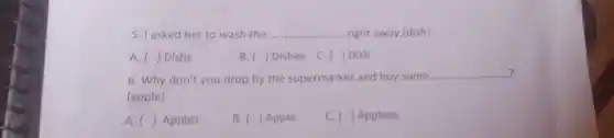 5. I asked her to wash the. __ .right away.(dish)
A () Dishs
B. ( ) Dishes
C. ) Dish
?
6. Why don't you drop by the supermarket and buy some.
__ 7
(apple)
A. () Apples
B. ( ) Apple
C. ( ) Applees