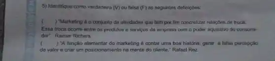 5) Identifique como verdadeira (M) ou falsa (F) as seguintes definições:
() "Marketing é o conjunto de atividades que tem por fim concretizar relações de troca.
Essa troca ocorre entre os produtos e serviços da empresa com o poder aquisitivo do consumi-
dor". Raimar Richers
() "A função elementar do marketing é contar uma boa história, gerar a falsa percepção
de valor e criar um posicionamento na mente do cliente."Rafael Rez