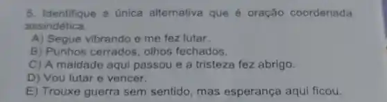 5. Identifique a única alternativa que é oração coordenada
assindética.
A) Segue vibrando e me fez lutar.
B) Punhos cerrados, olhos fechados.
C) A maldade aqui passou e a tristeza fez abrigo.
D) Vou lutar e vencer.
E) Trouxe guerra sem sentido, mas esperança aqui ficou.