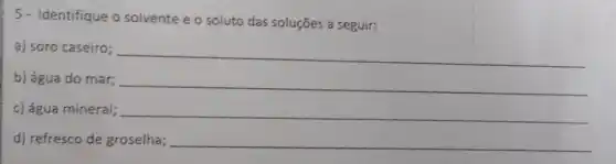 5- Identifique o solvente e o soluto das soluções a seguir:
a) soro caseiro;
__
b) água do mar;
__
c) água mineral; __
d) refresco de groselha; __