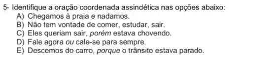 5- Identifique a oração coordenada assindética nas opções abaixo:
A) Chegamos à praia e nadamos.
B) Não tem vontade de comer, estudar, sair.
C) Eles queriam sair porém estava chovendo.
D) Fale agora ou cale-se para sempre.
E) Descemos do carro , porque o trânsito estava parado.