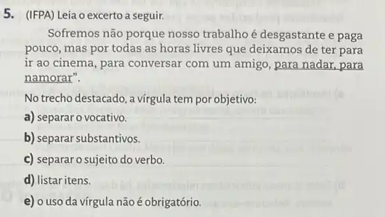 5. (IFPA) Leia o excerto a seguir.
Sofremos não porque nosso trabalho é desgastante e paga
pouco, mas por todas as horas livres que deixamos de ter para
ir ao cinema, para conversar com um amigo, para nadar,para
namorar".
No trecho destacado , a vírgula tem por objetivo:
a) separar o vocativo.
b) separar substantivos.
c) separaro sujeito do verbo.
d) listar itens.
e) o uso da vírgula não é obrigatório.