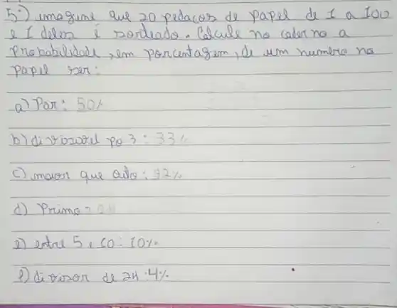 5:) imagine que 20 pedacos de papel de I a 100 e I deles é zortrado. Calcule no caderno a Probabilidade, em porcentagem, de um numere no papel ser:
a) Par: 50 % 
b) di rizural po 3: 33 % 
c) maior que outo: 92 % 
d) Prima?
e) entre 5 e 10: 10 % 
P) di toror de 24: 4 %