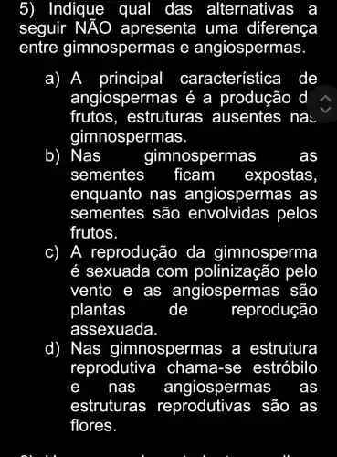 5) Indique qual I das alternativas a
seguir NĂO apresenta uma diferença
entre gimnospermas e angiospermas.
a) A principal característica de
angiospermas é a produção d
frutos , estruturas ; ausentes na:
gimnospermas.
b) Nas	gimnospermas	as
sementes ficam expostas
enquanto nas angiospermas as
sementes são envolvide as pelos
frutos.
c) ) A reproduçãc ) da gimnosperma
é sexuada com polinizaçã o pelo
vento e as angiospermas são
plantas	de	reprodução
assexuada
d) Nas gimnospermas a estrutura
reprodutive a chama-se estróbilo
nas angiospermas as
estruturas são as