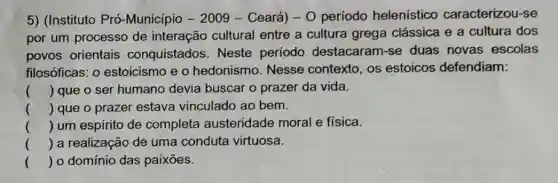 5) (Instituto Pró -Município - 2009 -Ceará) - 0 período helenistico caracterizou-se
por um processo de interação cultural entre a cultura grega clássica e a cultura dos
povos orientais conquistados . Neste período destacaram-se duas novas escolas
filosóficas: 0 estoicismo e o hedonismo. Nesse contexto, os estoicos defendiam:
() que o ser humano devia buscar o prazer da vida.
() que o prazer estava vinculado ao bem.
() um espirito de completa austeridade moral e física.
() a realização de uma conduta virtuosa.
() 0 domínio das paixōes.