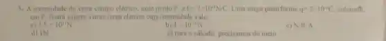 5. A intensidade do vetor campo elétrico, num ponto P, E=2times 10^-1N/C Uma carga puntiforme q=2times 10^-6C colocadt
em P, ficara sujeita a uma força elétrica cuja intensidade vale
a) 2,5times 10^11N
b) 4times 10^-10N
c) N.R.A
d) IN
e) para o cálculo precisamos do meio.