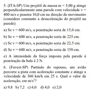 5. (ITA-SP) Um projétil de massa m=5,00g atinge
perpendicularmente uma parede com velocidade v=
400m/s e penetra 10,0 cm na direção do movimento
(considere constante a desaceleração do projétil na
parede).
a) Se v=600m/s a penetração seria de 15,0 cm.
b) Se v=600m/s a penetração seria de 225 cm.
c) Se v=600m/s, a penetração seria de 22,5 cm.
d) Se v=600m/s, a penetração seria de 150 cm.
e) A intensidade da força imposta pela parede à
penetração đa bala é2 N.
6. (Fuvest-SP) Partindo do repouso, um avião
percorre a pista com aceleração constante e atinge a
velocidade de 360km/h em 25 s. Qual o valor da
aceleração, em m/s^2
a)9,8 b)7,2 c)6,0 d) 4,0 e)2