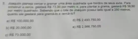 5. Joaquim planeja cercar e gramar uma área quadrada que herdou de seus avós. Para
construir a cerca, gastará R 73,00 por metro e para plantar a grama gastará R 39.90
por metro quadrado Sabendo que o lote de Joaquim possui lado igual a 250 metros.
quanto ele gastará para gramá-lo e cercá -lo?
a) R 100.000,00
d) R 2.493.750,00
b) R 20.000,00
e) R 2.566.750,00
c) R 73.000,00