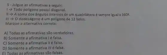 5 - Julgue as afirmativas a seguir:
1-> Todo poligono possui diagonal.
II -> A soma dos ângulos internos de um quadrilátero é sempre igual a 360^circ 
III -> O dodecágono é um poligono de 12 lados.
Marque a alternativa correta:
A) Todas as afirmativas são verdadeiras.
B) Somente a afirmativa lé falsa.
C) Somente a afirmativa II é falsa.
D) Somente a afirmativa III é falsa.
E) Todas as afirmativas são falsas.