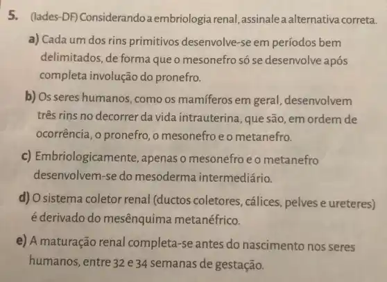 5. (lades-DF)Considerandoaembriologia renal , assinalea alternativa correta.
a) Cada um dos rins primitivos desenvolve-se em períodos bem
delimitados, de forma que o mesonefro só se desenvolve após
completa involução do pronefro.
b) Os seres humanos, como os mamíferos em geral , desenvolvem
três rins no decorrer da vida intrauterina , que são, em ordem de
ocorrência, o pronefro, o mesonefro e o metanefro.
c) Embriologicar nente, apenas o mesonefro e o metanefro
desenvolvem-se do mesoderma intermediário.
d) O sistema coletor renal (ductos coletores , cálices, pelves e ureteres)
é derivado do mesênquima metanéfrico.
e) A maturação renal completa -se antes do nascimento nos seres
humanos, entre 32 e 34 semanas de gestação.