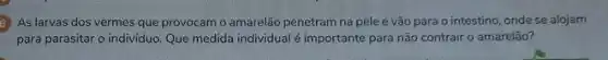 5) As larvas dos vermes que provocam o amarelão penetram na pele e vão para o intestino onde se alojam
para parasitar o individuo Que medida individualé importante para não contrair o amarelão?