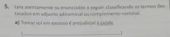 5. Leia atentamente os enunciados a seguir classificando os termos des-
tacados em adjunto adnominal ou complemento nominal.
a) Tomar sol em excesso é prejudicial a saúde.
) c __