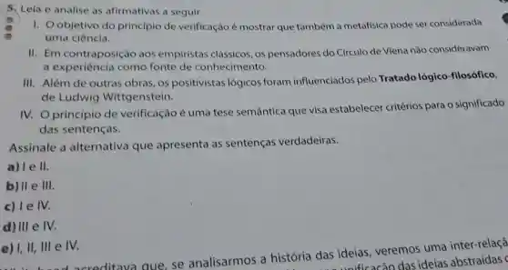 5. Leia e analise as afirmativas a seguir.
1. Oobjetivo do princípio de verificação é mostrar que também a metafisica pode ser considerada
uma ciência.
11.Em contraposição aos empiristas clássicos, os pensadores do Circulo de Viena não consideravam
a experiência como fonte de conhecimento.
III. Além de outras obras, os positivistas lógicos foram influenciados pelo Tratado lógico -filosófico,
de Ludwig Wittgenstein.
IV. O princípio de verificação é uma tese semântica que visa estabelecer critérios para o significado
das sentenças.
Assinale a alternativa que apresenta as sentenças verdadeiras.
a) I e II
b) II e III.
c) le IV.
d) III e IV.
e) 1, II,Ill e IV.
litava que, se analisarmos a história das ideias, veremos uma inter-relaçã
das ide ificacão das ideias abstraídas c