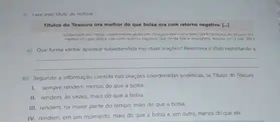 5. Leia este título de notícia:
Titulos do Tesouro ora melhor do que bolsa ora com retorno negativo [...]
Disponivel em: https //valorinveste.g globo.com/blogs/andre -rocha/post/2019/09/titulos -do-tesouro-ora-
melhor-do-que-bolsa-ora -com retorno-negativo -que-renda-fixa-e -essa.ghtml. Acesso em: 3 mar. 2023
a) Que forma verbal aparece subentendida nas duas orações?Reescreva o título explicitando-a.
__
b) Segundo a informação contida nas oraçōes coordenadas sindéticas, os Títulos do Tesouro
I.sempre rendem menos do que a bolsa.
II. rendem, às vezes, mais do que a bolsa.
III. rendem, na maior parte do tempo, mais do que a bolsa.
IV. rendem, em um momento mais do que a bolsa e, em outro menos do que ela.