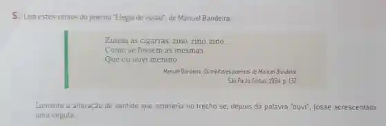 5. Leia estes versos do poema "Elegia de verão , de Manuel Bandeira:
Zinem as cigarras: zino zino,zino __
Como se fossem as mesmas
Que eu ouvi menino.
Manuel Bandeira. Os melhores poemas de Manuel Bandeira.
São Paulo: Global, 1984 p. 132.
Comente a alteração de sentido que ocorreria no trecho se, depois da palavra "ouvi", fosse acrescentada
uma virgula.