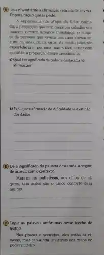 (5) Leia novamente a afirmação retirada do texto 1.
Depois faça o que se pede.
A experiência dos Anjos da Noite confir-
ma a percepção que tem qualquer cidadão dos
maiores centros urbanos brasileiros o núme-
ro de pessoas que vivem nas ruas elevou-se
e muito , nos ultimos anos.As estatisticas são
esporádicas e, por isso , não é fácil saber com
exatidão a proporção desse crescimento.
a) Qualé o significado da palavra destacada na
afirmação?
__
b) Explique a afirmação de dificuldade na exatidão
dos dados.
__
(6 ) Dê 0 significado da palavra destacada a seguir,
de acordo com o contexto.
Meramente paliativas aos olhos de al-
guns , tais ações são o único conforto para
muitos.
__
(7) Copie as palavras antônimas nesse trecho do
texto 2.
Nas pracas e avenidas eles estão aí vi-
siveis mas são ainda invisiveis aos olhos do
poder público.
__