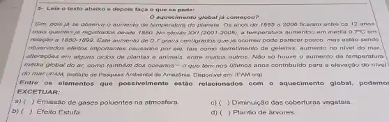 5- Leia o texto abaixo e depois faça o que se pede:
aquecimento global já começou?
Sim, pois já se observa o aumento de temperatura do planeta. Os anos de 1995 a 2006 ficaram entre os 12 anos
mais quentes já registrados desde 1850. No século XXI (2001-2005)a temperatura aumentou em média 0.7^circ C em
relação a 1850-1899. Este aumento de 0.7 graus centigrados que já ocorreu pode parecer pouco, mas estão sendo
observados efeitos importantes causados por ele, tais como derretimento de geleiras,aumento no nivel do mar,
alterações em alguns ciclos de plantas e animais, entre muitos outros. Nǎo só houve o aumento da temperatura
média global do ar,como também dos oceanos - o que tem nos últimos anos contribuído para a elevação do nível
do mar.(IPAM, Instituto de Pesquisa Ambiental da Amazônia. Disponivel em : IPAM.org)
Entre os elementos que possivelmente estão relacionados com o aquecimento global, podemo
EXCETUAR:
a) ( ) Emissão de gases poluentes na atmosfera.
C) ( ) Diminuição das coberturas vegetais.
b) () Efeito Estufa.
d) () Plantio de árvores.