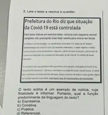 5. Leia o texto e resolva à questão
Prefeitura do Rio diz que situação
da Covid -19 está controlada
Com bons indices em eventos-teste, cariocas com esquema vacinal
completo nào precisardo mais fazer exame para entrar em festas
A.Prefertura do the divulges.	(15) dados do 42? Boletim
Com. All pacents' internador a cidable regiure o melhoe
da pandema. Sejundo a advinistração municipul a diminução de
Indices era expenda can A.so man de 10 millions de doses
aplication
Magninera ver que podemos blar que temos uma studge controlads da Covd 19 nà
calade do Rio de de Satide, Daniel Scranz.A capital
liven mantendo, as longs de sete semanes, balies numeros de cbitos e casos graves. Agora.
Natamben pouces cries lives, combaisa taxa de transmissis ede internarbes.
texto acima é um exemplo de notícia
finalidade é informar. Portanto, qual a função
predominante da linguagem do texto?
a) Expressiva.
b) Conativa.
c)Poética.
d) Referencial.