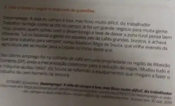 5. Leia o texto a seguir responda as questōes.
Desemprego: A vida do campo é boa, mas ficou multo dificil, diz trabalhador
na roga, como se điz no campo, já foi um grande negócio para muita gente.
Hoje porém quem sofreu com o desemprego e teve de deixar a zona rural pensa bem
differente "14 na fazenda a gente via aqueles pés de cafés grandes bonitos, e achava
que teria trabalho para sempre: conta Adalison Regis de Souza, que vinha vivendo da
agricultura ate se mudar para a cidade no inicio deste ano.
Seu Utimo emprego foi na colheita de café emuma propriedade na região de Ribeirǎo
Corrente (SP) onde amecanização colaborou para vagas. "Mudou tudo e
a máqulna ajudou nisso", diz Souza se referindo a equipamentos que chegam a fazer o reballho de cem homens na layoura
ESTRONO Ecoromin Desemprego:A vide do compo 4.boo, mos fleou multo difficil;diz trabothedor Deportivel em https /leconomia estadoo
to compo-e-box-mos-ficeu muto-difical-die-trobothodor hur Acesso em 30 out 2019