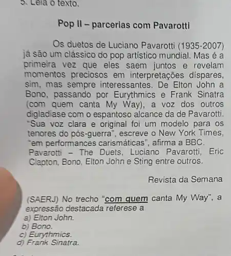 5. Leia o texto.
Pop II - parcerias com Pavarotti
Os duetos de Luciano Pavarotti (1935-2007)
já são um clássico do pop artistico mundial Mas é a
primeira vez que eles saem juntos e revelam
momentos preciosos em interpretações dispares,
sim, mas sempre interessantes. De Elton John a
Bono, passando por Eurythmics e Frank Sinatra
(com quem canta My Way), a voz dos outros
digladiase com o espantoso alcance da de Pavarotti.
"Sua voz clara e original foi um modelo para os
tenores do pós-guerra ", escreve o New York Times,
em performances carismáticas", afirma a BBC.
Pavarotti - The Duets Luciano Pavarotti, Eric
Clapton, Bono, Elton John e Sting entre outros.
Revista da Semana
(SAERJ) No trecho "com quem canta My Way", a
expressão destacada referese a
a) Elton John.
b) Bono.
c) Eurythmics.
d) Frank Sinatra.