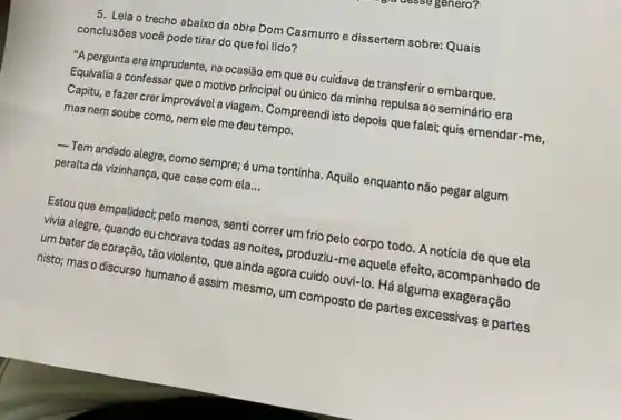 5. Leia o trecho abaixo da obra Dom Casmurro e dissertem sobre:Quais
conclusões você pode tirar do que foi lido?
"A pergunta era imprudente , na ocasião em que eu cuidava de transferir o embarque.
Equivalia a confessar que o motivo principal ou único da minha repulsa ao seminário era
Capitu, e fazer crer improvável a viagem. Compreendi isto depois que fale; quis emendar -me,
mas nem soube como nem ele me deu tempo.
Tem andado alegre, como sempre; é uma tontinha Aquilo enquanto não pegar algum
peralta da vizinhança, que case com ela __
Estou que empalideci; pelo menos, senti correr um frio pelo corpo todo A notícia de que ela
vivia alegre, quando eu chorava todas as noites produziu-me aquele efeito , acompanhado de
um bater de coração , tão violento, que ainda agora cuido ouvi-lo. Há alguma exageração
nisto; mas o discurso humano é assim mesmo , um composto de partes excessivas e partes