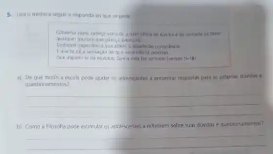 5. Leia o trecho a seguir e responda ao que se pede.
Conversa vazia, cabeça vazia de prazer, chela de dúvida e de vontade de fazer
qualquer loucura que pareça aventura.
Qualquer experiencia que altere o estado de consciência.
Eque te dê a sensação de que você nào tá perdido.
Que alguém te dá ouvidos. Que a vida faz sentido! (versos 14-18
a) De que modo a escola pode ajudar os adolescentes a encontrar respostas para as próprias dúvidas e
questionan nentos?
__
b) Como a Filosofia pode estimular os adolescentes a refletirem sobre suas dúvidas e questionamentos?
__