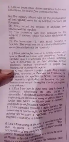 5. Leia os segmentos abaixo texto e
associe -OS ás descrições correspondentes.
(A) The military officers who led the proclamation
of the were led by Marshal Deodoro da
Fonseca.
1B ) They forced the emperor to abdicate and
proclaimed the republic.
(C) The monarchy was also criticized for its
support of slavery ,which had been abolished in
1888.
(D) On November 15,1889 . Brazil became a
republic .The event was led by military officers who
were dissatisfied with the monarchy
( ) Essa afirmação resume o evento chave em
que o Brasil se tornou uma república . Destaca
também que a insatisfação dos militares
com a monarquia foi um fator decisivo nesse
processo histórico enfatizando o papel dos
militares na mudanca de regime.
A frase destaca o papel crucial dos oficiais
itares liderados por Deodoro da Fonseca . na
proclamação da república no Brasil . Isso marca
um momento significativo na história do pais,
marcando , a transição do regime monárquico para
republicano.
( ) Esta frase aponta para uma das críticas â
monarquia relacionada ao seu apoio a
escravidão . A abolicão da escravidão foi um marco
importante e a crítica à monarquia por continuar a
apoiar essa prática contribuiu nara o contexto
politico da para a república.
( ) Essa afirmação ressalta
envolvidos na proclamação da república também
proclamaram , a república,
forçaram o imperador a abdicar.
6. Leia texto e escolha a opção
a frase a seguir tradução
point in Brazilian history.
proclamation of the republic was a major turning
Brazilian history - - o inicio de uma
a) Marcou o fim da republican foi
ublican foi liderada pelo