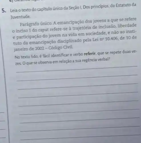 5. Lejao texto do capitulo único da Seção I, Dos princípios do Estatuto da
Juventude
Parágrafo único. A emancipação dos jovens a que se refere
inciso I do caput refere-se à trajetória de inclusão liberdade
e participação do jovem na vida em sociedade e não ao insti-
tuto da emancipação disciplinado pela Lei
n^210.406 de 10 de
janeiro de 2002 - Código Civil.
No texto lido, é fácil identificar o verbo referir, que se repete duas ve-
__