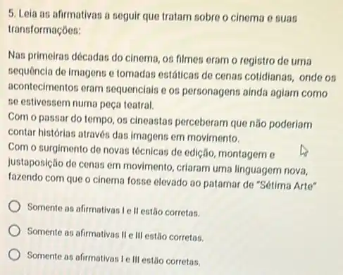 5. Lela as afirmativas a seguir que tratam sobre o cinema o suas
transformaçóes:
Nas primeiras décadas do cinema, os filmes eram o registro de uma
sequencia de imagens o tomadas estáticas de cenar cotidianas, onde os
acontecimentos eram sequencials os personagens ainda aglam como
se estivessem numa peça teatral.
Com o passar do tempo, os cineastas perceberam que não poderiam
contar histórias através das imagens em movimento.
Com o surgimento de novas técnicas de edição montagem e
justaposição de cenas em movimento, criaram uma linguagem nova.
fazendo com que o cinema fosse elevado 30 patamar do "Sétima Arte"
Somente as afirmativas Ie II estão corretas.
Somente as afirmativas II III estão corretas.
Somente as afirmativas le III estão corretas.