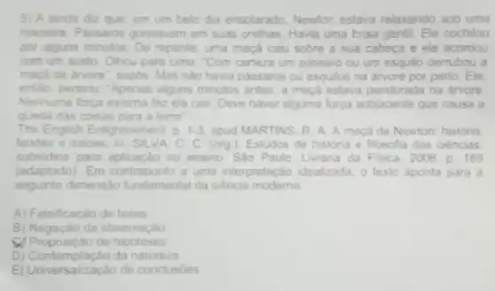 5) A lenda diz que, em um belo dia ensolarado Newton estava relaxando sob uma
macieira. Passaros gonjeavam em suas orelhas. Havia uma brisa gentil. Ele cochilou
por alguns minutos De repente, uma maca caiu sobre a sua cabeca e ele acordou
com um susto Olhou para cima Com certeza um passaro ou um esquilo derrubou a
macá da arvore , supós. Mas nào havia passaros ou esquilos na árvore por perto. Ele,
entǎo pensou 'Apenas alguns minutos antes, a maçã estava pendurada na arvore
Nenhuma força externa fez ela cair Deve haver alguma força subjacente que causa a
queda das coisas para a terra"
The English enment, p. 1-3 apud MARTINS. R A. A maçá de Newton: história
lendas e tolices. In SILVA. C. C (org). Estudos de história e filosofia das ciências
subsidios para aplicaçǎo no ensino. Sào Paulo Livraria da Fisica 2006. p. 169
(adaptado). Em contraponto a uma interpretação idealizada, o texto aponta para a
seguinte dimensão fundamental da ciência moderna
A) Falsificação de teses
B) Negação da observaçào
de hipoteses
D) Contemplação da natureza
E) Ur niversalização de conclusóes