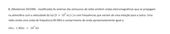 5. (Mackenzie 5P/2006-modificada) As antenas das emissoras de rádio emitem ondas eletromagnéticas que se propagam
na atmosfera com a velocidade da luz (3times 10^8m/s ) e com frequências que variam de uma estação para a outra. Uma
rádio emite uma onda de frequência 90 MHz e comprimento de onda aproximadamente igual a:
Obs: 1MHz=10^6Hz