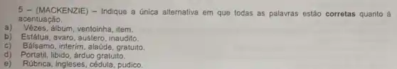 5 - (MACKENZIE)- Indique a única alternativa em que todas as palavras estão corretas quanto à
acentuação.
a) Vêzes,álbum, ventoinha, item.
b) Estátua, avaro, austero , inaudito.
c) Bálsamo, interim, alaúde , gratuito.
d) Portatil, libido, árduo gratuito.
e) Rúbrica, ingleses, cédula pudico.