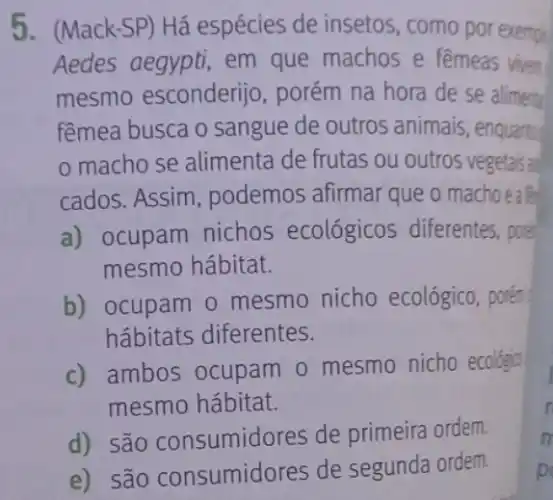 5. (Mack-SP) Há espécies de insetos , como por exemple
Aedes aegypti, em que machos e femeas viver
mesmo esconderijo porém na hora de se aliment
fêmea busca o sangue de outros animais, enquantry
macho se alimenta de frutas ou outros vegetais ad
cados. Assim , podemos afirmar que o machoeaf
a) ocupam nichos ecológicos diferentes pore
mesmo hábitat.
b) ocupam o mesmo nicho ecológico, porém
hábitats diferentes.
c) ambos ocupam 0 mesmo nicho ecológin
mesmo hábitat.
d) são consumido res de primeira ordem.
e) são consumidores de segunda ordem
p