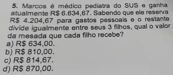 5. Marcos é médico pediatra do SUS e ganha
atualmente R 6.634,67 . Sabendo que ele reserva
R 4.204,67 para gastos pessoais e - restante
divide igualmente entre seus 3 filhos , qual o valor
da mesada que cada filho recebe?
a) R 634,00
b) R 810,00
c R 814,67
d) R 870,00