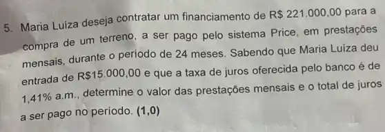 5. Maria Luiza deseja contratar um financiamento de
R 221.000,00 para a
compra de um terreno , a ser pago pelo sistema Price, em prestações
mensais, durante o periodo de 24 meses Sabendo que Maria Luíza deu
entrada de
R 15.000,00
e que a taxa de juros oferecida pelo banco é de
1,41% 
a.m., determine o valor das prestações mensais e o total de juros
a ser pago no período. (1,0)