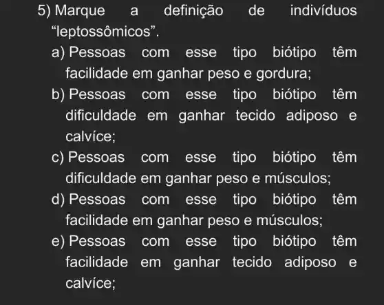 5) Marque a definição de indivíduos
"leptossôm icos".
a) Pessoas . com esse tipo biótipo têm
facilidade em ganhar peso e gordura;
b) Pessoas com esse tipo biótipo têm
dificuldade em ganhar tecido adiposo e
calvice;
c) Pessoas com esse tipo biótipo têm
dificuldade em ganhar peso e músculos;
d) Pessoas com esse tipo biótipo têm
facilidade em ganhar peso e músculos;
e) Pessoas . com esse tipo biótipo têm
facilidade em ganhar tecido adiposo e
calvice;