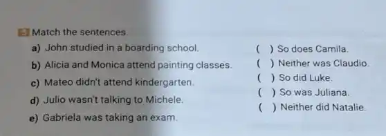 5 Match the sentences.
a) John studied in a boarding school.
b) Alicia and Monica attend painting classes.
c) Mateo didn't attend kindergarten.
d) Julio wasn't talking to Michele.
e) Gabriela was taking an exam.
() So does Camila.
() Neither was Claudio.
() So did Luke.
() So was Juliana.
() Neither did Natalie.