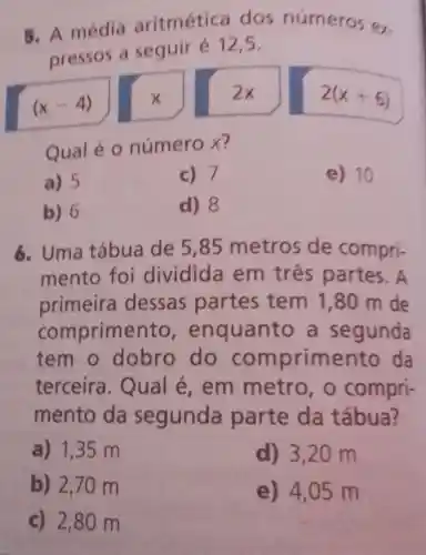 5. A média aritmétic dos números ex.
pressos a seguir é 125.
(x-4)
x
2x
2(x+6)
Qual é 0 número x?
a) 5
c) 7
e) 10
b) 6
d) 8
6. Uma tábua de 5,85 metros de compri-
mento foi dividida em tres partes . A
primeira dessas partes tem 1,80 m de
comprime quanto a segunda
tem o dobro do com primento da
terceira . Qual é, em metro,o compri-
mento da segunda parte da tábua?
a) 1,35 m
d) 3,20 m
b) 2,70 m
e) 4,05 m
c) 2,80 m