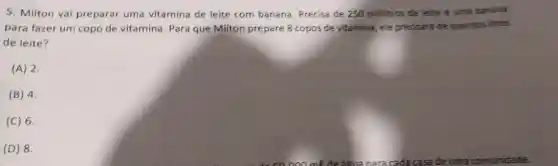 5. Milton vai preparar uma vitamina de leite com banana Precisa de 250 millitros de leite e uma banana
para fazer um copo de vitamina. Para que Milton prepare 8 copos de vitamina, ele precisará de quantoslitros
de leite?
(A) 2
(B) 4.
(C) 6.
(D) 8.