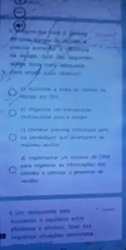 5) Mingine que
da eglipe Qual das seguintes
maly adequada
para ational eate objetivo?
a) Aumentar a meta de vendas da
/equipe em 50% 
b) Organizar um treinamento
motivacional para a equipe
c) Oferecer prémios individuais para
os vendedores que alcancarem as
maiores vendas
d) Implementar um sistema de CRM
para organizar as informaçōes dos
clientes e otimizar o processo de
vendas
6. Um restaurante está
buscando o equilibrio entre
eficiência e eficácia Qual das
seguintes situações demonstra
1 ponto