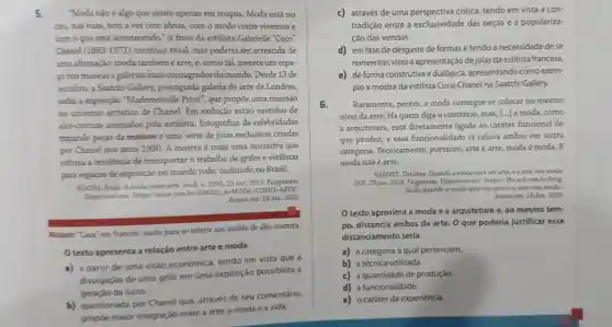 5. "Moda não é algo que existe apenas em roupas. Moda está no
céu, nas ruas, tem a ver com ideias com o modo como vivemos e
com o que está acontecendo." A frase da estilista Gabrielle "Coco"
Chanel (1883-1971) continua atual, mas poderia ser acrescida de
uma afirmaçào: moda tambéméarte, e como tal, merece um espa-
conos museus egalerias mais consagrados do mundo. Desde 13 de
outubro, a Saatchi Gallery, prestigiada galeria de arte de Londres,
sedia a exposição "Mademoiselle Privé", que propôe uma imersão
no universo artistico de Chanel. Em exibição estão vestidos de
alta-costura assinados pela estilista , fotografias de celebridades
trajando peças da maison e uma série de joias exclusivas criadas
por Chanel nos anos 1930. A mostra é mais uma iniciativa que
reforça a tendencia de transportar o trabalho de grifes e estilistas
para espaços de exposição no mundo todo, incluindo no Brasil.
ROCHA. Paula A moda como arte. Istof, n. 2395.23 out. 2015. Fragmento.
Dispotivel em: https//istoe combr
439223.4cdot MODA+COMO+ARTE
Acesso em: 18 dez 2020.
Moison: "Casa" em francés; usado para se referir aos ateliés de alta-costura.
texto apresenta a relação entre arte e moda
a) a partir de uma visão económica tendo em vista que a
divulgação de uma grife em uma exposição possibilita a
geração de lucro.
b) questionada por Chanel que, através de seu comentário,
propóe maior integração entre a arte a moda e a vida.
c) através de uma perspectiva critica tendo em vista a can-
tradição entre a exclusividade das peças e a populariza-
ção das vendas.
d) em fase de desgaste de formas e tendo a necessidade de se
reinventar, visto a apresentação de joias da estilista francesa.
e) deforma construtiva edialógica, apresentando como exem-
plo a mostra da estilista Coco Chanel na Saatchi Gallery.
6. Raramente, porém, a moda consegue se colocar no mesmo
nivel da arte. Há quem diga o contrário mas, [...] a moda como
a arquitetura, está diretamente ligada ao caráter funcional do
que produz, e essa funcionalidade já coloca ambas em outra
categoria. Tecnicamente portanto, arte é arte moda é moda. E
moda não é arte.
VASONE, Carolina. Quando a moda quer ser arte.e a arte vira moda
UOL, 23 jun. 2016 Fragmento. Disponivel em https://tw.uoL.com br/blog
moda/quando-a-moda-quer-ser arte-a-arte- -vira-moda
Acesso em: 18 dez 2020
texto aproxima a moda e a arquitetura e, ao mesmo tem-
po, distancia ambas da arte. 0 que poderia justificar esse
distanciamento seria
a) a categoria à qual pertencem.
b) a técnica utilizada.
c) a quantidade de produção.
d) a funcionalidade.
e) o caráter da experiência.