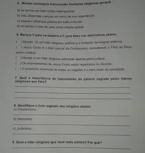 5. Moisés conseguiu transcender fronteiras religiosas porquê.
a) se tomou um lider militar internacional.
b) uniu diferentes crenças em tomo de sua importância.
c) adquiriu influência politica em todo o mundo.
d) se tomou o llder de uma única religiāo global,
6. Marque V para verdadeiro o F para falso nas alternativas abaixo.
( ) Moisés foi um lider religioso, politico e o fundador da religiáo islamica.
() Jesus Cristo éo lider central do Cristianismo considerado o Filho do Deus
pelos cristǎos.
( ) Moisés é um lider religioso admirado apenas pelos judeus.
( ) Os ensinamentos de Jesus Cristo estão registrados no Alcorào.
( ) 0 proposito essencial de todas as religioes é o bem-estar da sociedade.
7. Qual a importância da transmissão da palavra sagrada pelos lideres
religiosos aos fiéls?
__
8. Identifique o livro sagrado das religiōes abaixo:
a)Cristianismo.
__
b) Islamismo
__
__
9. Qual o lider religioso que vocé mais admira? Por quō?
__