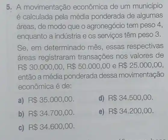 5. A movimentação econômica de um município
é calculada pela média ponderada de algumas
áreas, de modo que o agronegócio tem peso 4,
enquanto a indústria e os serviços têm peso 3.
Se,em determinado mês essas respectivas
áreas registraram transações nos valores de
R 30.000,00,R 50.000,00 e R 25.000,00
então a média ponderada dessa movimentação
econômica é de:
a) R 35.000,00
d) R 34.500,00
b) R 34.700,00
e) R 34.200,00
C) R 34.600,00