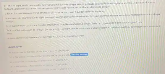 5) Muitas espécies de nematoides desenvolveram hábito de vida parasitária, podendo parasitar espécies vegetais e animais, Os parasitas dos seres
humanos podem provocar verminoses graves. Sobre essas verminoses, analise as afirmativas a seguir:
1- Enterobius vermicularis e seus adultos vivem no intestino grosso e duodeno de seres humanos.
II- Ao todo, Sào conhecidas oito especies desses yermes que parasitam humanos dos quals podemos destacar as espécies Wuchereria bancroftie Brugia
malayi.
III- A espécie mais comume a Necator americanus cujas fêmeas chegam a atingr 11 mm de comprimento e os machos atingem 9 mm.
IV-A Incidência de casos de infecção por Ascaris Sp. está intimamente relacionada a falta de higiene e condiçoes sanitarias, com o esgoto contaminando o
solo
A quais verminoses se referem as alternativas [:1: II/elV.respectivamente?
Alternativas:
a) 1- oxiurose: II-filanose: III-ancilostomose: IV:ascaridiase.
b) I-filariose: (1-ancilostomose: ili-oxurose: N:ascaridiase.
Altemative assinalada
(c) 1-pourose; It-lombriga ill-eletantiase IV-ascardase
d) I-elefantiase: II tilanose, ut-ascandiase V. amarelao
e) 1-amarelao: if-flanose:anciostomose iv-ascandiase