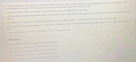 5) Multas espécies de nematoides desenvolveram habito de vida parasitária, podendo parasitar espécies vegetais e animais. Os parasitas dos seres
humanos podem provocar verminoses graves, Sobre essas verminoses, analise as afirmativas a seguir:
1- Enterobius vermicularise seus adultos vivem no intestino grosso e duodeno de seres humanos.
II-Ao todo, são conhecidas oito espécies desses vermes que parasitam humanos dos quals podemos destacar as espécies Wuchereria bancroftie Brugia
malayi.
III- A espécie mais comum é a Necator americanus, cujas femeas chegam a atingir 11 mm de comprimento e os machos atingem 9 mm.
IV-A incidencia de casos de infecção por Ascarissp, esta intimamente relacionada a falta de higlene e condiçoes sanitárias como esgoto contaminando o
solo.
Aquais verminoses se referem as alternativas :11:III elv, respectivamente?
Alternativas:
a) 1-oxiurose; II flanose: III-ancilostomose/ascaridiase
b) 1-filariose; II ancilostomose: II-oxiurose: 19 ascaridiase
c) I-oxiurose: il-lombriga ili-elefantiaser V-ascandiage
d) 1-elefantiase: If filanose: III-ascandiase: IV amarelao
e) 1.amarelao; it-flanose