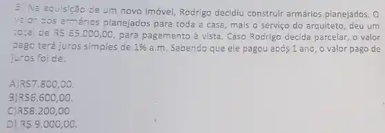 5) Na acuisição de um novo imóvel Rodrigo decidiu construir armários pianejados. 0
valor dos armários planejados para toda a casa, mais o servico do arquiteto, deu um
total de RS 55.000,00 , para pagamento à vista. Caso Rodrigo decida parcelar, 0 valor
pago terá juros simples de 1%  a.m. Sabendo que ele pagou I após 1 ano, o valor pago de
juros foi de:
A RS7.800,00
B) RS6.600,00
RS8.200,00
DI RS9.000,00