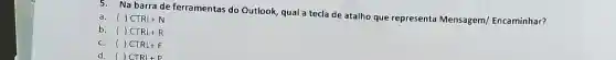 5. Na barra de ferramentas do Outlook, qual a tecla de atalho que representa Mensagem/ Encaminhar?
a. ( ) CTRL+N
b. ( ) CTRL+R
c. ( )CTRL+F
d. ()CTRL+P