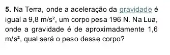 5. Na Terra, onde a aceleração da gravidade é
igual a 9,8m/s^2 um corpo pesa 196 N. Na Lua,
onde a gravidade é de aproximadamente 1,6
m/s^2 qual será o peso desse corpo?