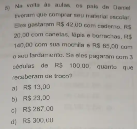 5) Na volta às aulas, os pais de Daniel
tiveram que comprar seu material escolar.
Eles gastaram R 42,00 com caderno. R 
20,00 com canetas, lápis e borrachas, RS
140,00 com sua mochila e R 85,00 com
seu fardamento . Se eles pagaram com 3
cédulas de R 100,00 , quanto que
receberam de troco?
a) R 13,00
b) R 23,00
c) R 287,00
d) R 300,00