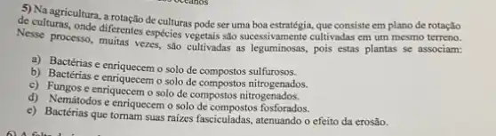 5) Naagricultura, a rotação de culturas pode ser uma que consiste em plano de rotação
de culturas, onde diferente espécies vegetais são mesmo terreno.
Nesse processo, muitas vezes salo cultivadas as legummons.cultivadas em um
a) Bactérias e enriquecem o solo de compostos sulfurosos.
b) Bactérias e enriquecem o solo de compostos nitrogenados.
c) Fungos e enrquecemo solo de compostos nitrogenados.
d) Nemátodos e enriquecem o solo de compostos fosforados.
e) Bactérias que tomam suas raizes fasciculadas, atenuando o efeito da erosão.